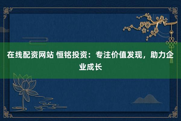 在线配资网站 恒铭投资：专注价值发现，助力企业成长