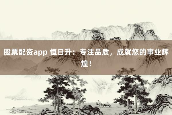 股票配资app 恒日升：专注品质，成就您的事业辉煌！