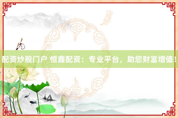 配资炒股门户 恒鑫配资：专业平台，助您财富增值！