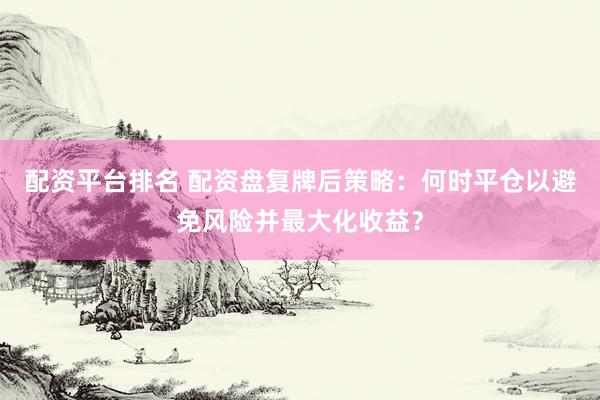 配资平台排名 配资盘复牌后策略：何时平仓以避免风险并最大化收益？