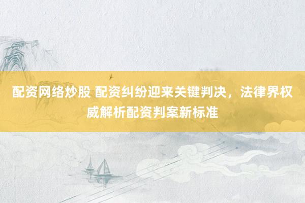 配资网络炒股 配资纠纷迎来关键判决，法律界权威解析配资判案新标准