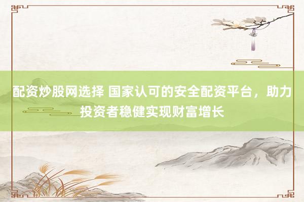 配资炒股网选择 国家认可的安全配资平台，助力投资者稳健实现财富增长