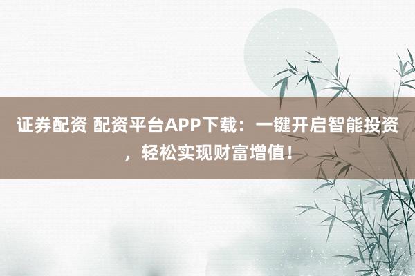 证券配资 配资平台APP下载：一键开启智能投资，轻松实现财富增值！