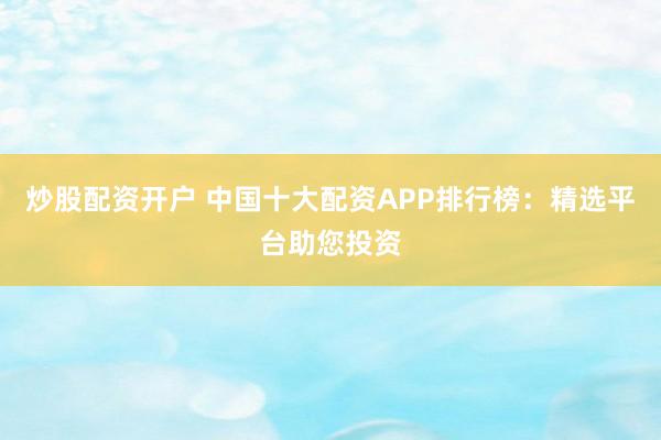 炒股配资开户 中国十大配资APP排行榜：精选平台助您投资
