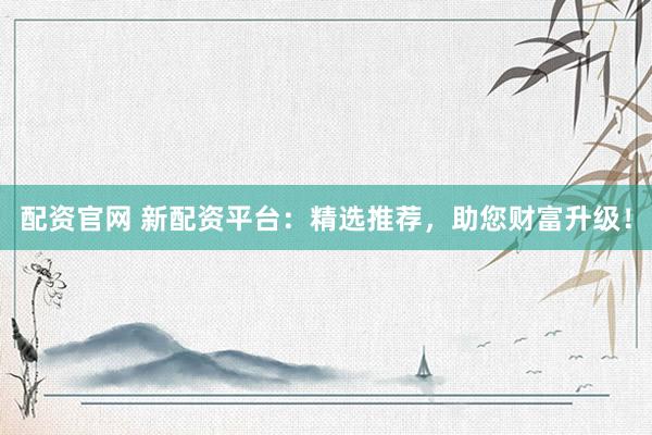 配资官网 新配资平台：精选推荐，助您财富升级！