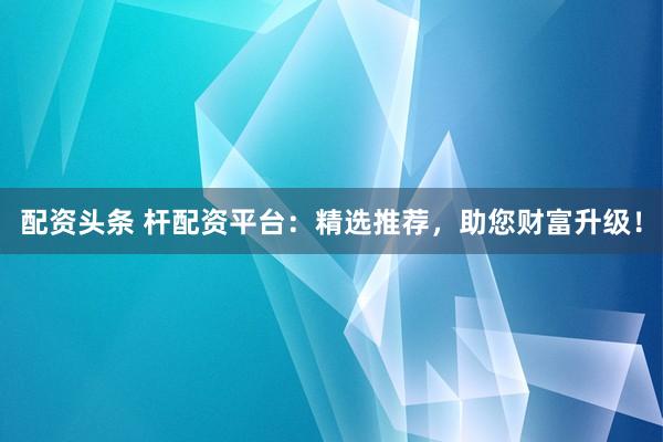 配资头条 杆配资平台：精选推荐，助您财富升级！