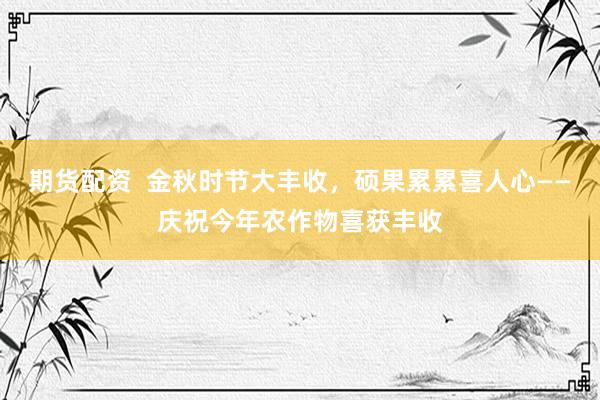 期货配资  金秋时节大丰收，硕果累累喜人心——庆祝今年农作物喜获丰收