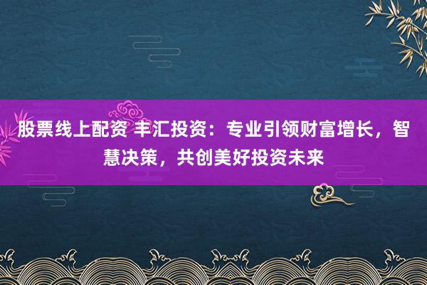 股票线上配资 丰汇投资：专业引领财富增长，智慧决策，共创美好投资未来