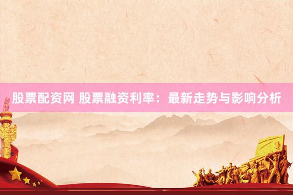 股票配资网 股票融资利率：最新走势与影响分析