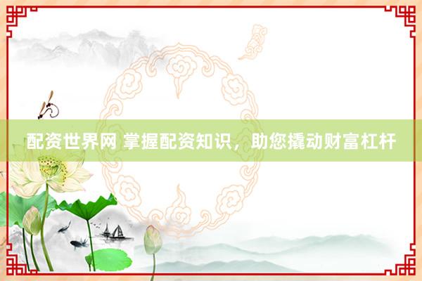 配资世界网 掌握配资知识，助您撬动财富杠杆