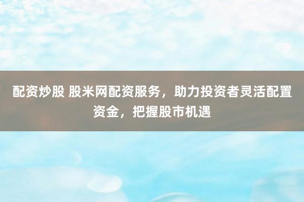 配资炒股 股米网配资服务，助力投资者灵活配置资金，把握股市机遇